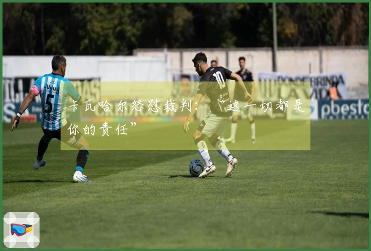 卡瓦哈尔怒怼裁判：“这一切都是你的责任”