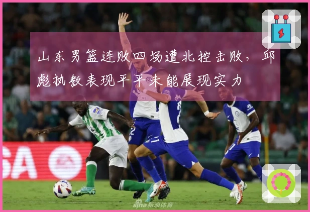 山东男篮连败四场遭北控击败，邱彪执教表现平平未能展现实力