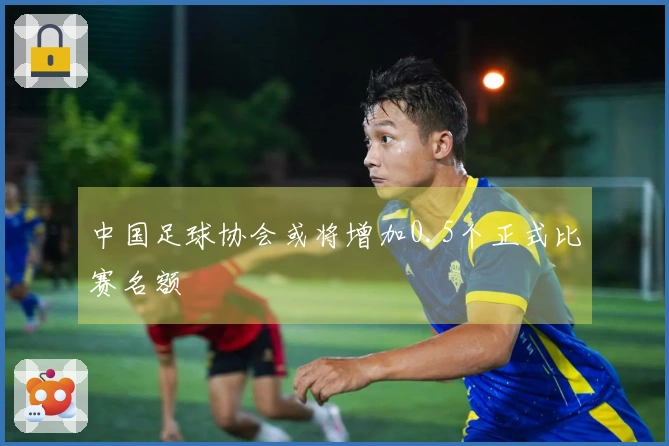 中国足球协会或将增加0.5个正式比赛名额