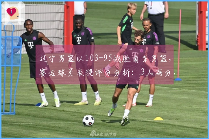 辽宁男篮以103-95战胜南京男篮，赛后球员表现评分分析：3人满分，2人优秀，4人表现不佳