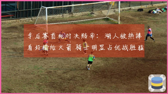季后赛首轮对决赔率：湖人被热捧看好输给火箭 骑士明显占优战胜猛龙