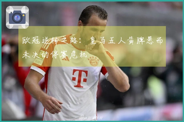 欧冠逆转之路：皇马五人黄牌悬而未决的停赛危机
