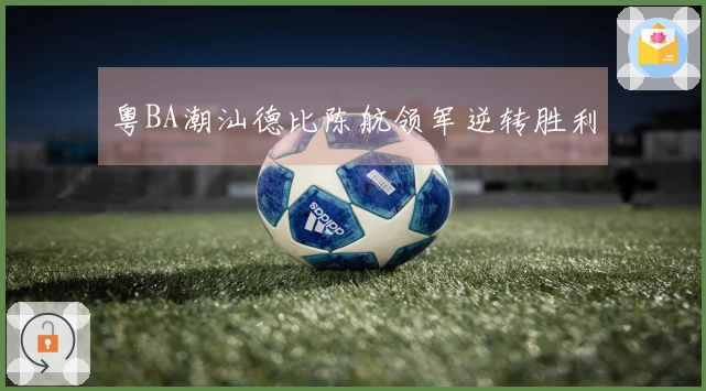 粤BA潮汕德比陈航领军逆转胜利