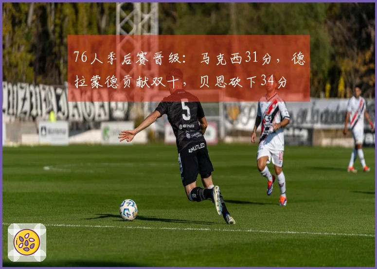 76人季后赛晋级：马克西31分，德拉蒙德贡献双十，贝恩砍下34分
