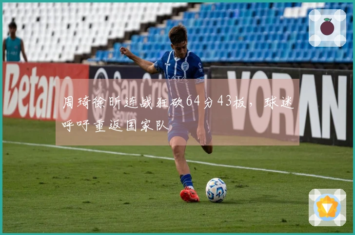 周琦徐昕连战狂砍64分43板，球迷呼吁重返国家队