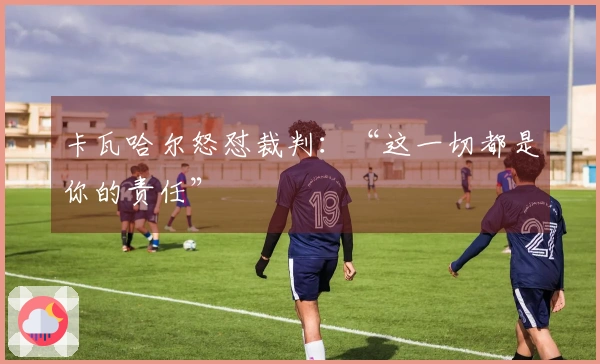 卡瓦哈尔怒怼裁判：“这一切都是你的责任”