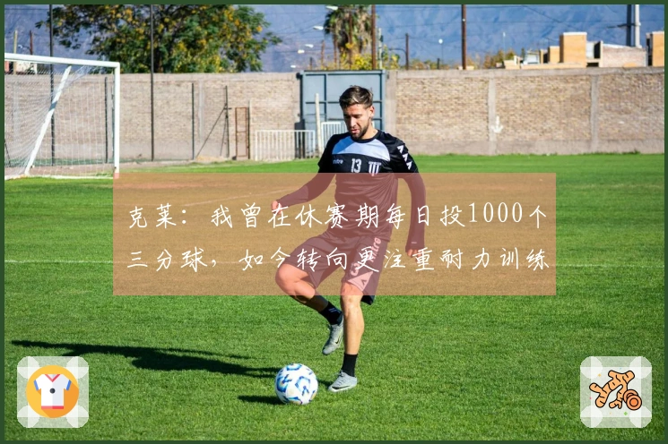克莱：我曾在休赛期每日投1000个三分球，如今转向更注重耐力训练