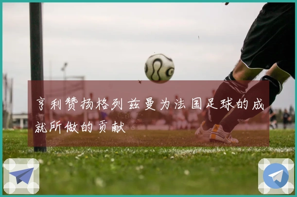 亨利赞扬格列兹曼为法国足球的成就所做的贡献