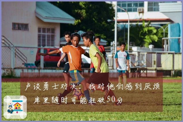卢谈勇士对决：我对他们感到厌烦，库里随时可能狂砍50分