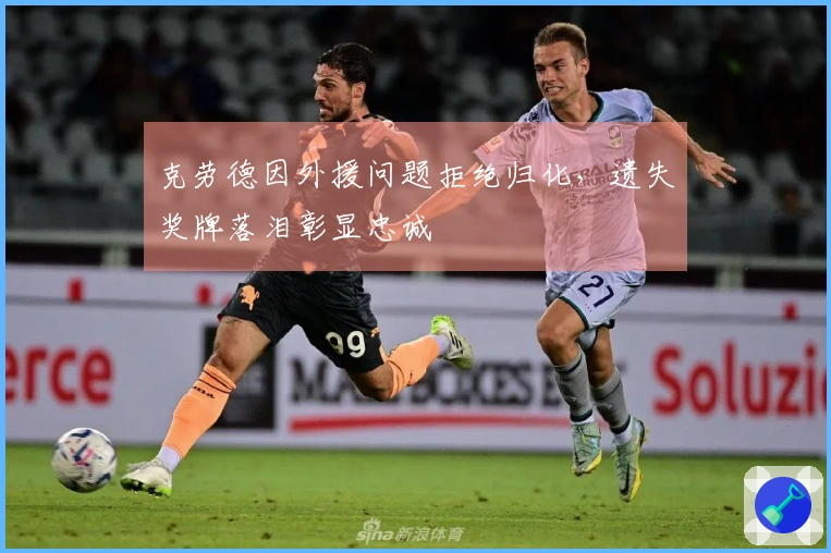 克劳德因外援问题拒绝归化，遗失奖牌落泪彰显忠诚