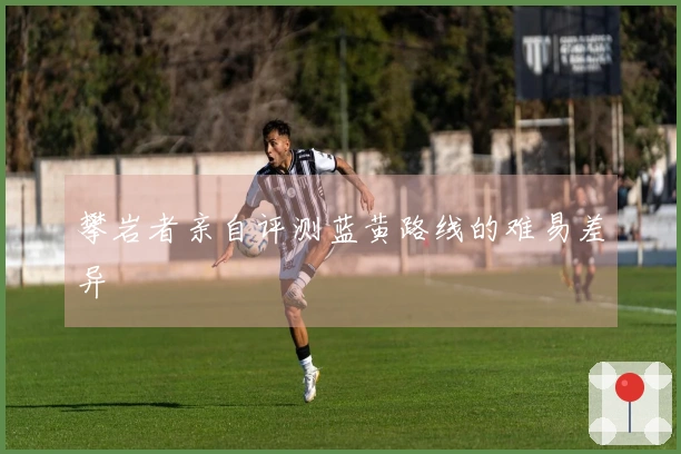 攀岩者亲自评测蓝黄路线的难易差异