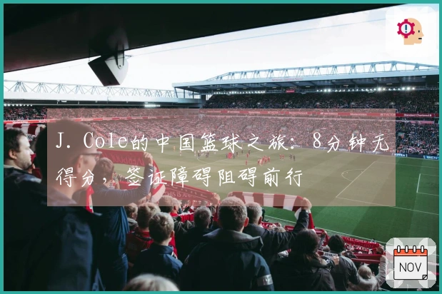 J. Cole的中国篮球之旅：8分钟无得分，签证障碍阻碍前行