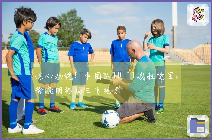 惊心动魄！中国队10-11战胜德国，徐晓明终场三飞绝杀