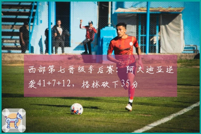 西部第七晋级季后赛：阿夫迪亚逆袭41+7+12，格林砍下35分
