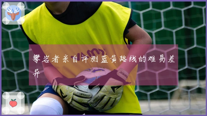 攀岩者亲自评测蓝黄路线的难易差异
