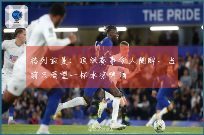 格列兹曼：顶级赛事令人陶醉，当前只渴望一杯冰凉啤酒