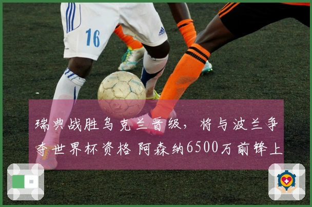 瑞典战胜乌克兰晋级，将与波兰争夺世界杯资格 阿森纳6500万前锋上演帽子戏法