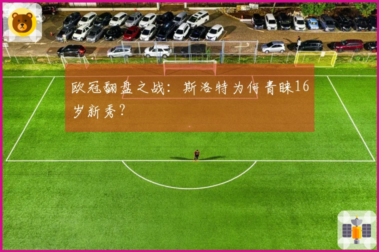 欧冠翻盘之战：斯洛特为何青睐16岁新秀？