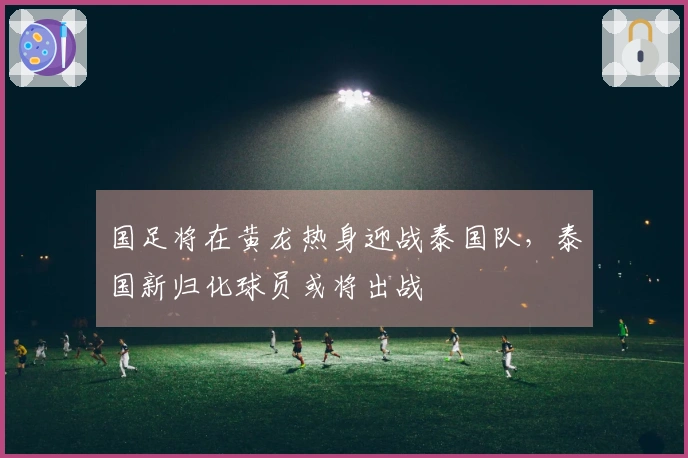 国足将在黄龙热身迎战泰国队，泰国新归化球员或将出战